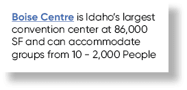 Boise Centre is Idaho’s largest convention center at 86,000 SF and can accommodate groups from 10 2,000 People